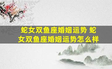 蛇女双鱼座婚姻运势 蛇女双鱼座婚姻运势怎么样
